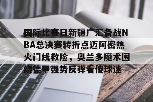 欧博官方服务-国际比赛日新疆广汇备战NBA总决赛转折点迈阿密热火门线救险，奥兰多魔术围绕德甲强势反弹看傻球迷的简单介绍